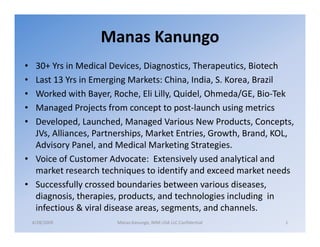 Manas Kanungo
• 30+ Yrs in Medical Devices, Diagnostics, Therapeutics, Biotech
• Last 13 Yrs in Emerging Markets: China, India, S. Korea, Brazil
• Worked with Bayer, Roche, Eli Lilly, Quidel, Ohmeda/GE, Bio-Tek
• Managed Projects from concept to post-launch using metrics
• Developed, Launched, Managed Various New Products, Concepts,
  JVs, Alliances, Partnerships, Market Entries, Growth, Brand, KOL,
  Advisory Panel, and Medical Marketing Strategies.
• Voice of Customer Advocate: Extensively used analytical and
  market research techniques to identify and exceed market needs
• Successfully crossed boundaries between various diseases,
  diagnosis, therapies, products, and technologies including in
  infectious & viral disease areas, segments, and channels.
    4/28/2009          Manas Kanungo, IMM USA LLC Confidential   1
 