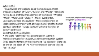 What is 5S ?
• 5S activities are to create good working environment
through reduction of “Muri”, “Mura”, and “Muda” • It help to
have a basis of strong management of workplace • What is
“Muri”, “Mura”, and “Muda”? – Muri : overburden,
unreasonableness or absurdity – Mura : unevenness or
inconsistency, primarily with physical matter and the human
spiritual condition – Muda : activity which is wasteful or
doesn’t add value.
Background on 5S activities
• The word “5S(five S)” was generalized in 1980’s in
manufacturing sector in Japan, as Toyota Production System
(TPS) became famous in the sector and “5S activities” were set
as one of the bases of TPS • Service industry started to used
“5S” in 1990’
 