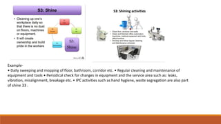 Example-
• Daily sweeping and mopping of floor, bathroom, corridor etc. • Regular cleaning and maintenance of
equipment and tools • Periodical check for changes in equipment and the service area such as: leaks,
vibration, misalignment, breakage etc. • IPC activities such as hand hygiene, waste segregation are also part
of shine 33 .
 