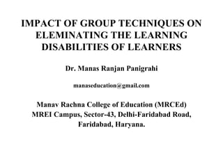 IMPACT OF GROUP TECHNIQUES ON
ELEMINATING THE LEARNING
DISABILITIES OF LEARNERS
Dr. Manas Ranjan Panigrahi
manaseducation@gmail.com

Manav Rachna College of Education (MRCEd)
MREI Campus, Sector-43, Delhi-Faridabad Road,
Faridabad, Haryana.

 