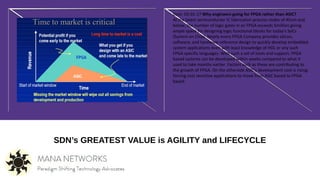 SDN’s GREATEST VALUE is AGILITY and LIFECYCLE
Date: 03-01-17 Why engineers going for FPGA rather than ASIC?
At the latest semiconductor IC fabrication process nodes of 45nm and
below, the number of logic gates in an FPGA exceeds 5million giving
ample space for designing logic functional blocks for today's SoCs
(System on Chip). Nearly every FPGA Company provides silicon,
software, and hardware reference design to quickly develop embedded
system applications even with least knowledge of HDL or any such
FPGA specific languages. With such a set of tools and support, FPGA
based systems can be developed within weeks compared to what it
used to take months earlier. Factors such as these are contributing to
the growth of FPGA. On the otherside ASIC's development cost is rising;
forcing cost sensitive applications to move from ASIC based to FPGA
based.
 