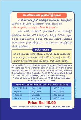 eTVü‰eT+&É* Á|ü<ÛëH√<˚›X¯´eTT
uÛ≤s¡rj·T dü+düÿè‹˝À düTdæÔs¡yÓTÆq $TeqT, eTTK´eTT>±
$y˚ø±q+<ä kÕ«$Tyê] ø£å´eTT˝À bı+<äT|üs¡T|üã&çq
- o ìsêàDeTT, eTqTwüß´ì eT˙wæ>± r]Ã~<äT›≥ -
nqT yêìì j·TTe‘·˝À Á|ü#ês¡eTT#˚dæ, Ä j·TTeX¯øÏÔì
Áø£eT•ø£åD≤ $<ÛëqeTT˝ÀìøÏ eT[ﬂ+∫, ìkÕ«s¡ú <˚X¯ùde <ë«sê,
ñ‘·ÔeT düe÷»eTTq≈£î ñ‘·ÔeT bÂs¡TqT ‘·j·÷s¡T #˚j·TTfÒ
eTVü‰eT+&É* Á|ü<ÛëH√<˚›X¯´eTT. eTVü‰eT+&É* ø±s¡´πøåÁ‘·eTT
j·÷e<ë“¤s¡‘·<˚X¯eTT.
$y˚ø˘-JeHé
‘·q Ä<äs¡ÙeTT jÓTTø£ÿ ø±s¡´Áø£eTeTT düe÷#ês¡eTTqT sTT‘·s¡T≈£î
n+~+#·T≥¬ø’ eTVü‰eT+&É* ª$y˚ø˘ JeHéµ nqT ªÄ+>∑¢ - u…+>±©µ
~«uÛ≤cÕ e÷dü|üÁ‹ø£qT Á|ü#·T]+#·T#·Tqï~. yê]¸ø£ #·+<ë :s¡÷.50/-
Published by Sri N. Lakshmi Narayana (President, Visakhapatnam
Vivekananda Yuva Mahamandal) on behalf of Akhil Bharat
Vivekananda Yuva Mandamandal, Bhuban bhavan, Balaram
Dharma Sopan (P.O.), Khardaha, North 24 Parganas, West Bengal
- 700 116. Ph: 033-23506898, 23524714. www.abvym.org.
Printed at Sathyam Offset Imprints, # 49-28-5, Madhuranagar,
Visakhapatnam. Ph. 2735878
Price Rs. 10.00
MENTAL CONCENTRATION : WHY AND HOW (TELUGU)
First Published Dec, 1999 2000 Copies
I Reprint July, 2000 5000 Copies
II Reprint Mar,2002 3000 Copies
III Reprint Nov, 2013 5000 Copies
Mental Concentration Why and How ? (Telugu) ISBN 978-81-86974-82-7
Sathyam9849996538
 