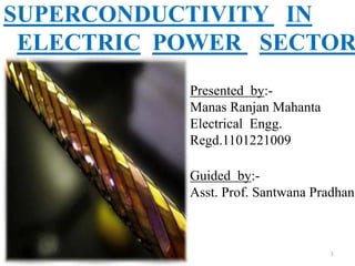 Presented by:-
Manas Ranjan Mahanta
Electrical Engg.
Regd.1101221009
Guided by:-
Asst. Prof. Santwana Pradhan
SUPERCONDUCTIVITY IN
ELECTRIC POWER SECTOR
1
 