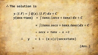 ∴ The solution is
𝒚. 𝑰. 𝑭 = 𝑸 𝒙 . 𝑰. 𝑭 𝒅𝒙 + 𝑪
y(secx +tanx) = 𝒕𝒂𝒏𝒙. 𝒔𝒆𝒄𝒙 + 𝒕𝒂𝒏𝒙 𝒅𝒙 + 𝑪
= (𝒕𝒂𝒏𝒙. 𝒔𝒆𝒄𝒙 + 𝒕𝒂𝒏𝒙. 𝒕𝒂𝒏𝒙)𝒅𝒙 + 𝑪
= secx + tanx – x + C
∴ y = 1 – (x-c)/(secx+tanx)
(Ans.)