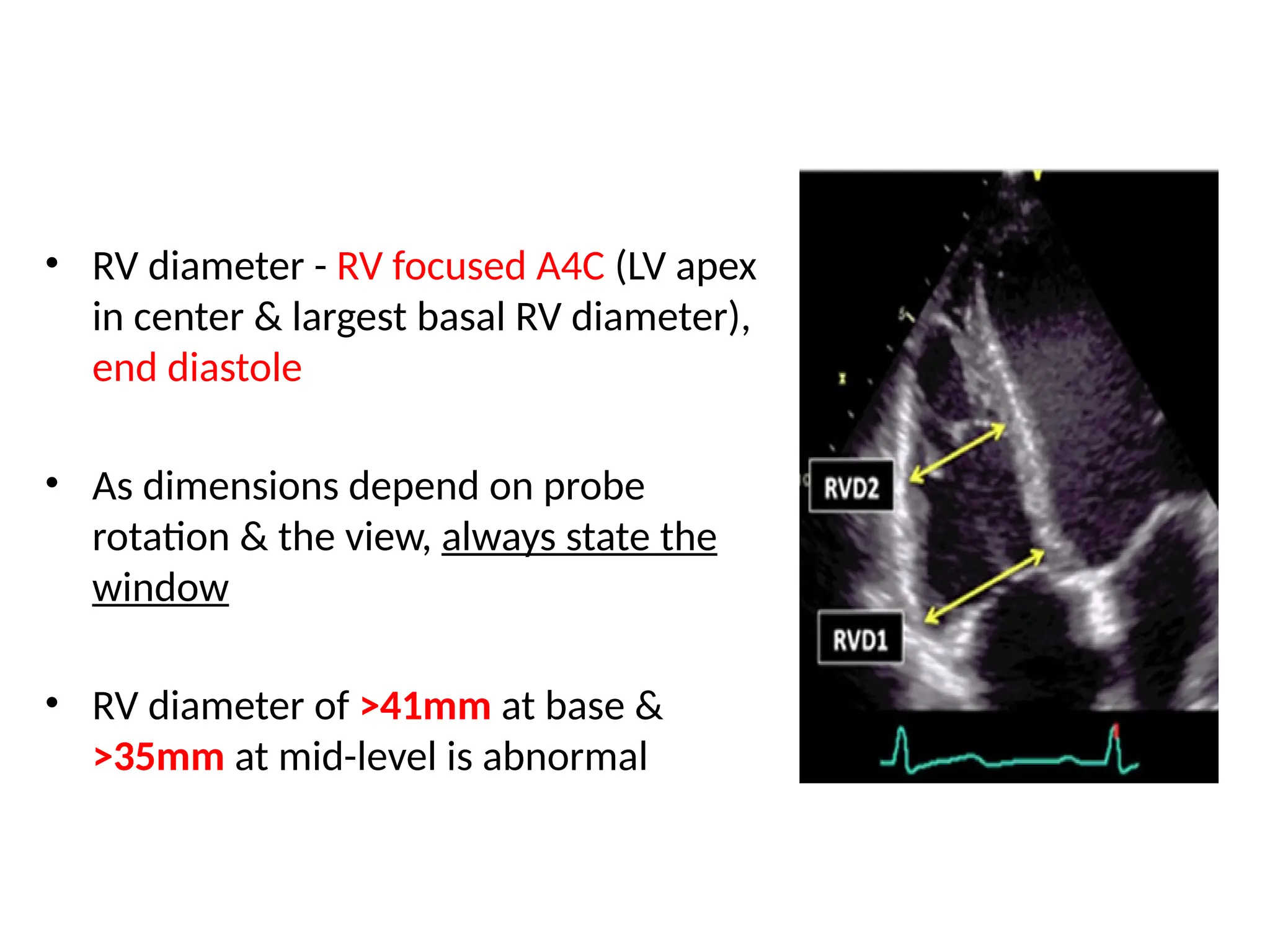 • RV diameter - RV focused A4C (LV apex
in center & largest basal RV diameter),
end diastole
• As dimensions depend on probe
rotation & the view, always state the
window
• RV diameter of >41mm at base &
>35mm at mid-level is abnormal
 
