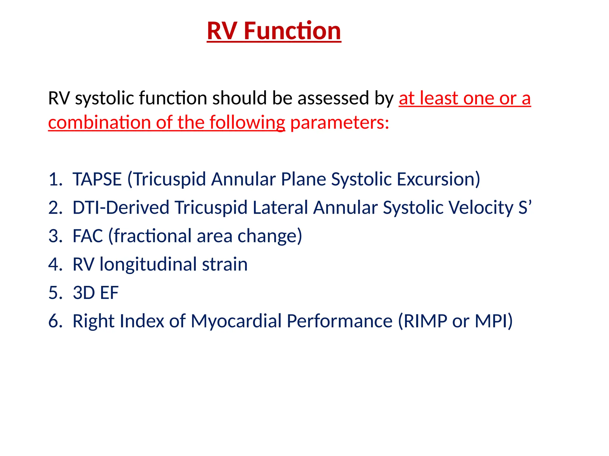 RV Function
RV systolic function should be assessed by at least one or a
combination of the following parameters:
1. TAPSE (Tricuspid Annular Plane Systolic Excursion)
2. DTI-Derived Tricuspid Lateral Annular Systolic Velocity S’
3. FAC (fractional area change)
4. RV longitudinal strain
5. 3D EF
6. Right Index of Myocardial Performance (RIMP or MPI)
 