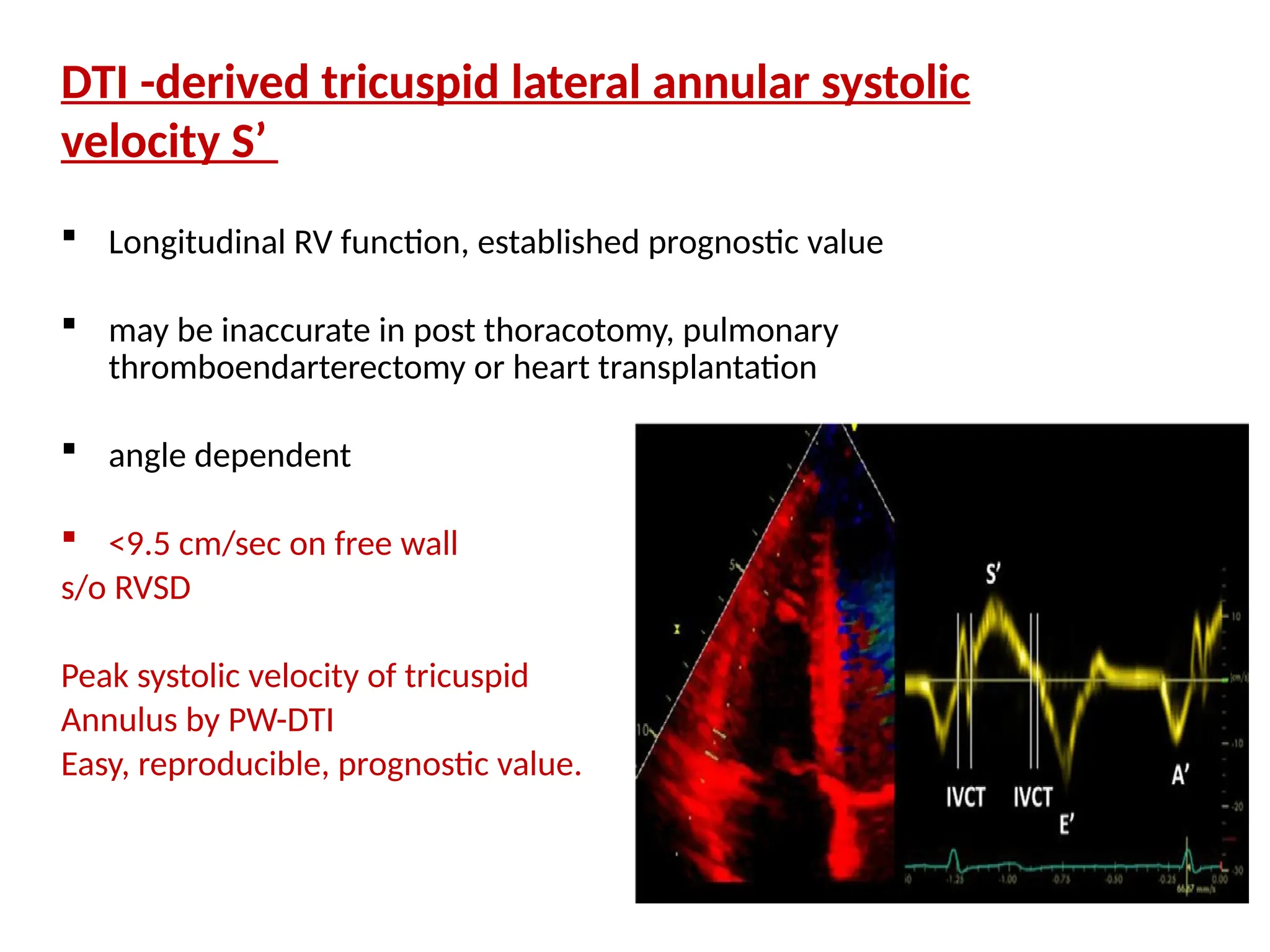 DTI -derived tricuspid lateral annular systolic
velocity S’
 Longitudinal RV function, established prognostic value
 may be inaccurate in post thoracotomy, pulmonary
thromboendarterectomy or heart transplantation
 angle dependent
 <9.5 cm/sec on free wall
s/o RVSD
Peak systolic velocity of tricuspid
Annulus by PW-DTI
Easy, reproducible, prognostic value.
 