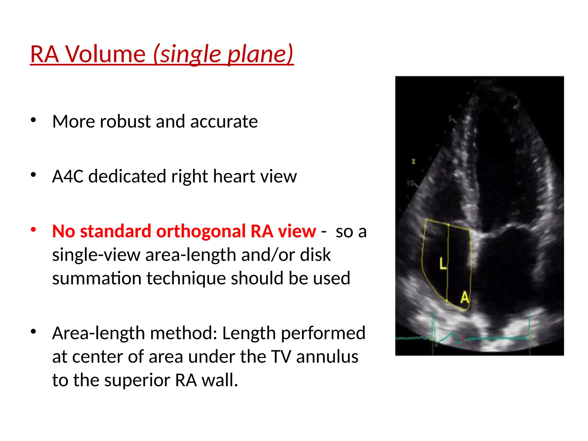 RA Volume (single plane)
• More robust and accurate
• A4C dedicated right heart view
• No standard orthogonal RA view - so a
single-view area-length and/or disk
summation technique should be used
• Area-length method: Length performed
at center of area under the TV annulus
to the superior RA wall.
 