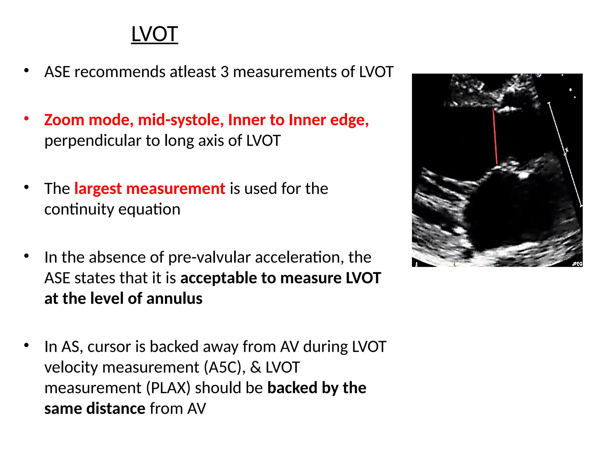 LVOT
• ASE recommends atleast 3 measurements of LVOT
• Zoom mode, mid-systole, Inner to Inner edge,
perpendicular to long axis of LVOT
• The largest measurement is used for the
continuity equation
• In the absence of pre-valvular acceleration, the
ASE states that it is acceptable to measure LVOT
at the level of annulus
• In AS, cursor is backed away from AV during LVOT
velocity measurement (A5C), & LVOT
measurement (PLAX) should be backed by the
same distance from AV
 
