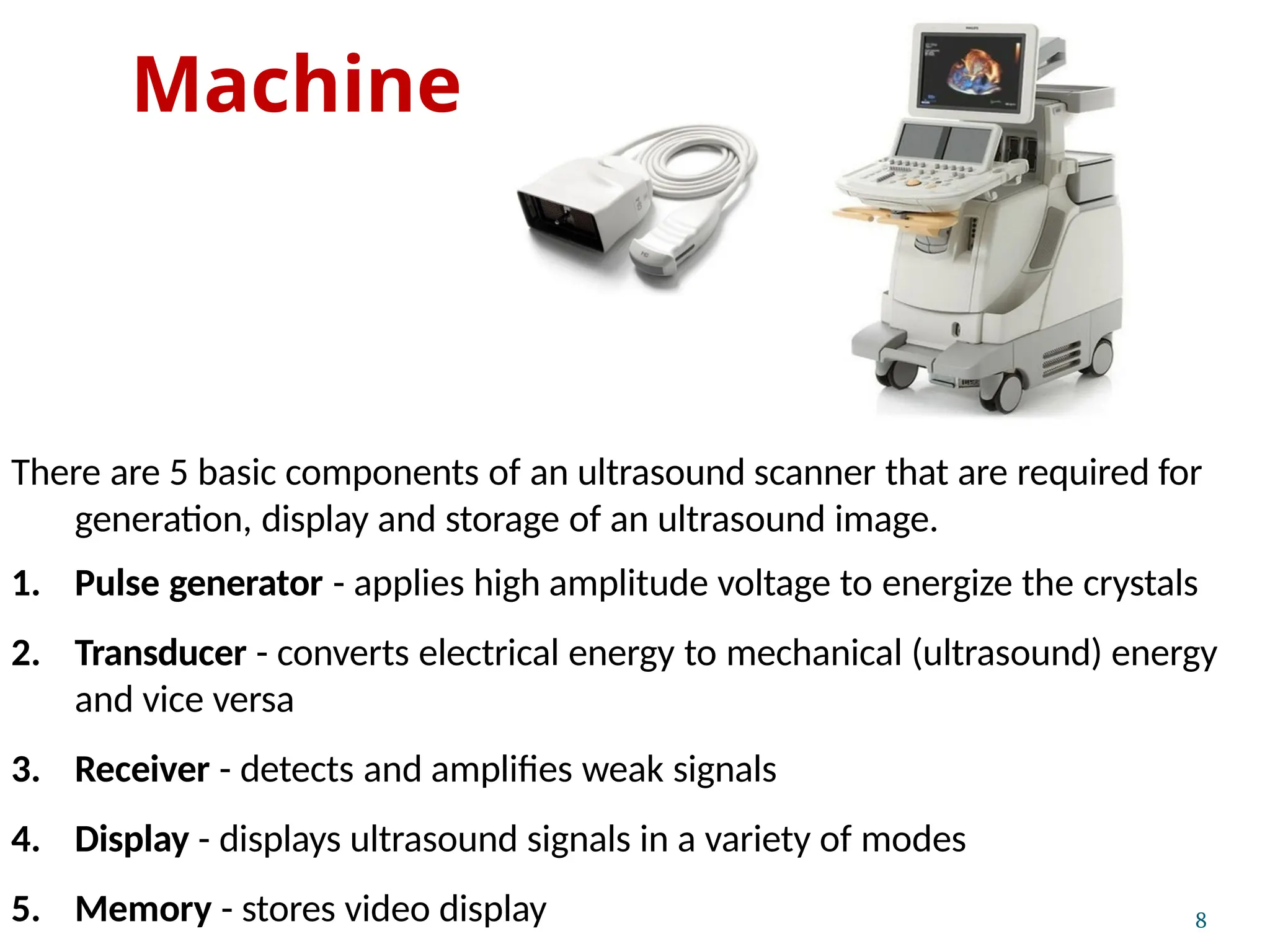 Machine
8
There are 5 basic components of an ultrasound scanner that are required for
generation, display and storage of an ultrasound image.
1. Pulse generator - applies high amplitude voltage to energize the crystals
2. Transducer - converts electrical energy to mechanical (ultrasound) energy
and vice versa
3. Receiver - detects and amplifies weak signals
4. Display - displays ultrasound signals in a variety of modes
5. Memory - stores video display
 