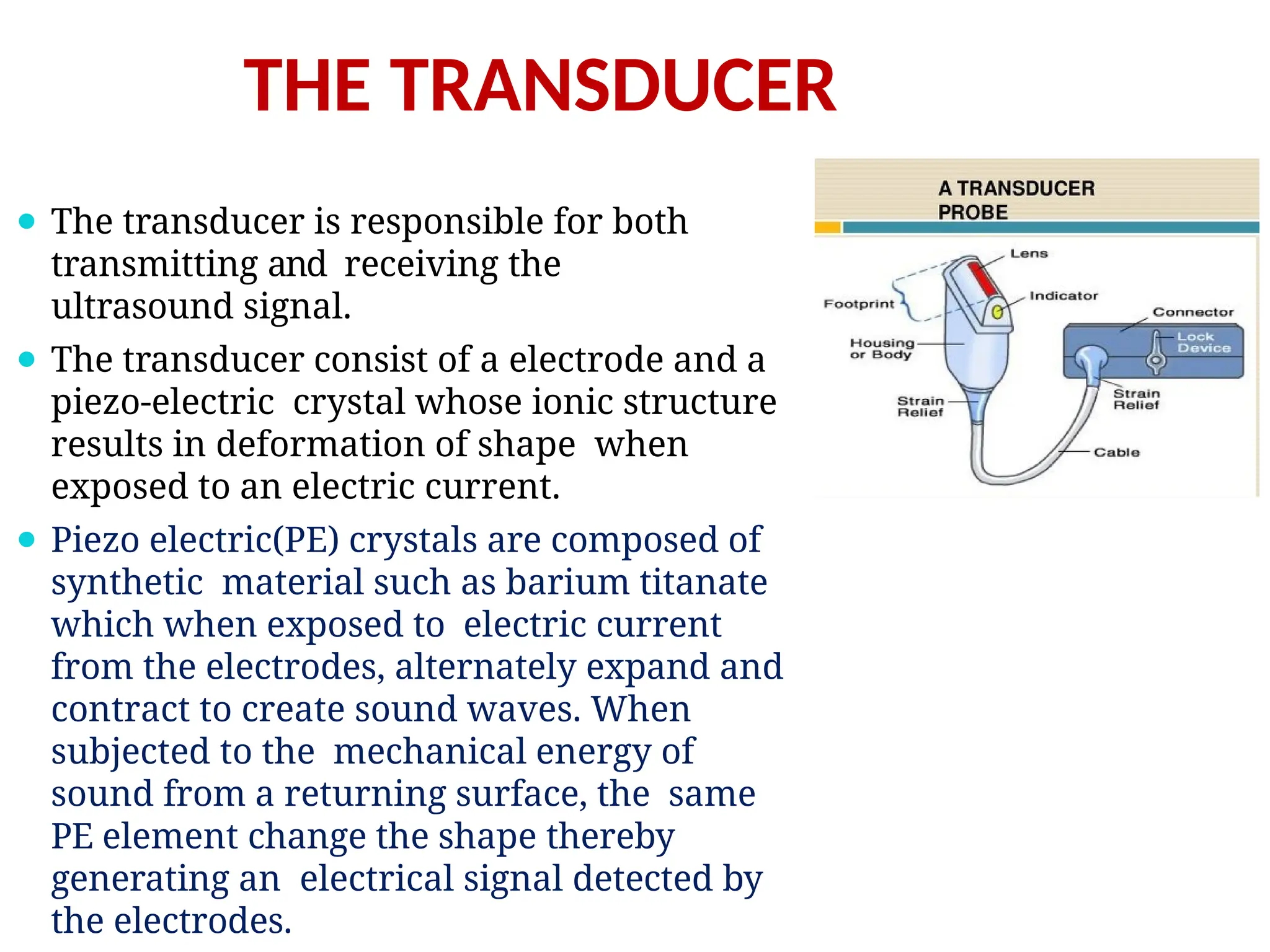 THE TRANSDUCER
⚫ The transducer is responsible for both
transmitting and receiving the
ultrasound signal.
⚫ The transducer consist of a electrode and a
piezo-electric crystal whose ionic structure
results in deformation of shape when
exposed to an electric current.
⚫ Piezo electric(PE) crystals are composed of
synthetic material such as barium titanate
which when exposed to electric current
from the electrodes, alternately expand and
contract to create sound waves. When
subjected to the mechanical energy of
sound from a returning surface, the same
PE element change the shape thereby
generating an electrical signal detected by
the electrodes.
 