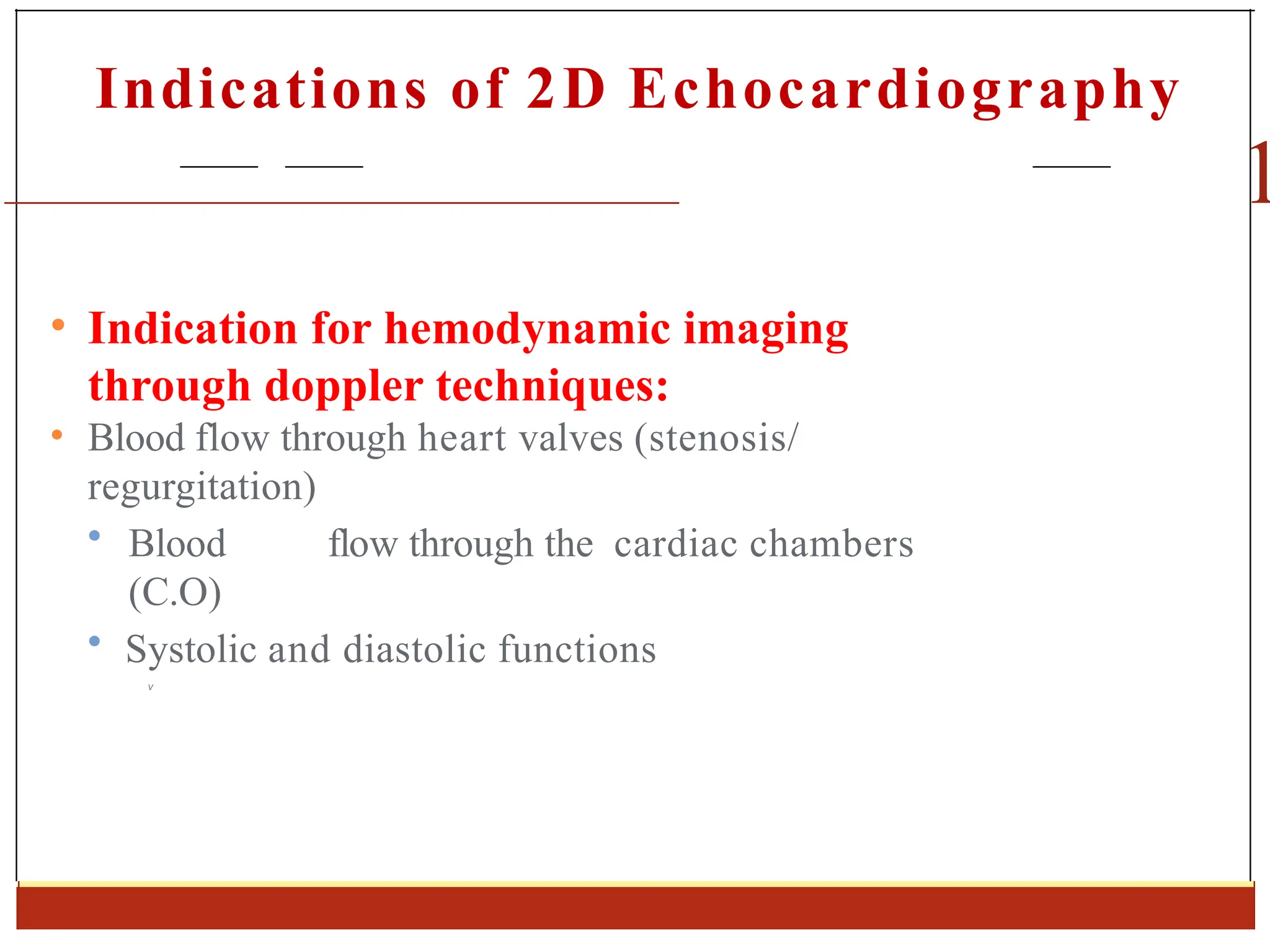Indications of 2D Echocardiography
1
• Indication for hemodynamic imaging
through doppler techniques:
• Blood flow through heart valves (stenosis/
regurgitation)
• Blood flow through the cardiac chambers
(C.O)
• Systolic and diastolic functions
V
 