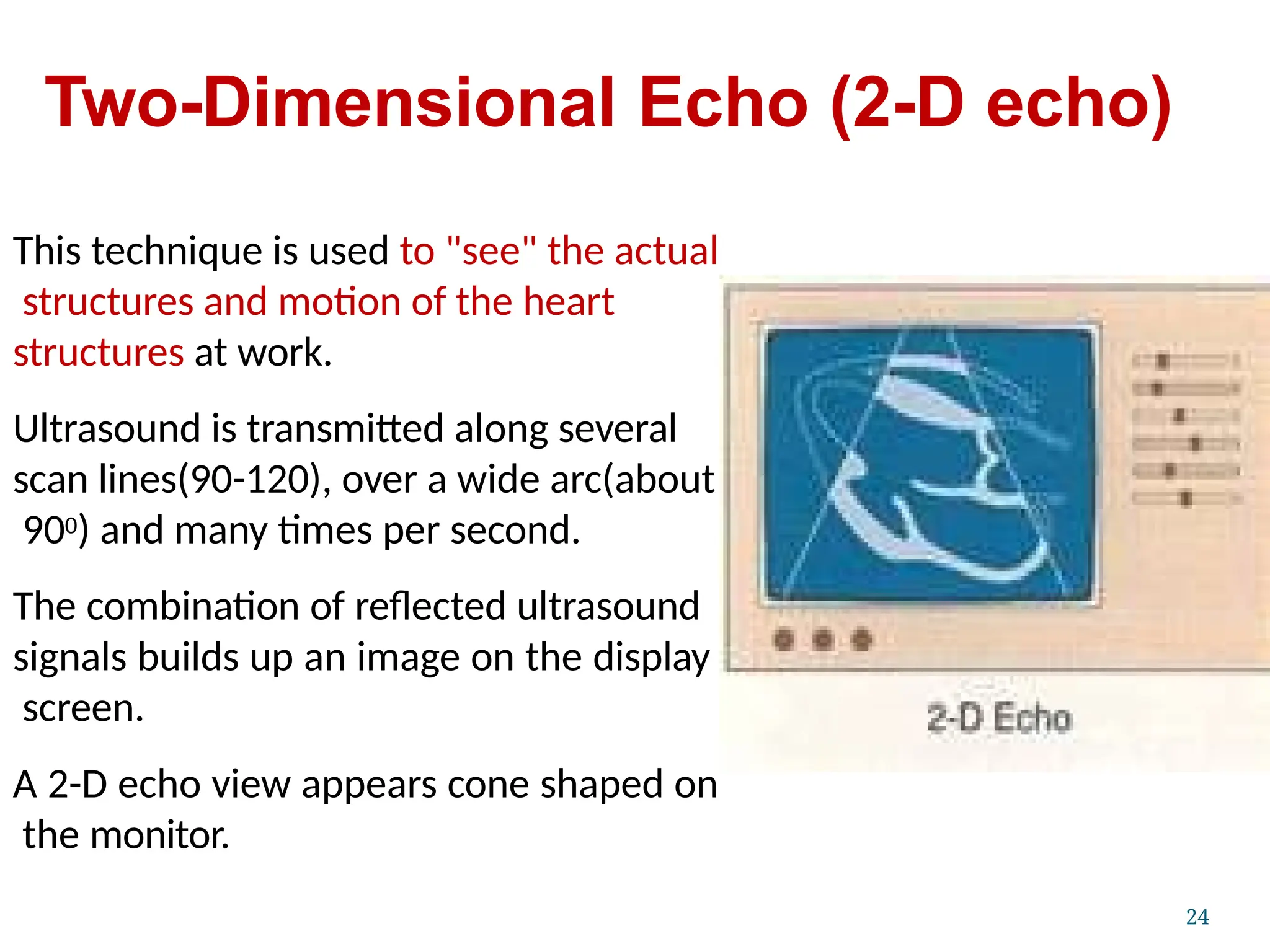 Two-Dimensional Echo (2-D echo)
This technique is used to "see" the actual
structures and motion of the heart
structures at work.
Ultrasound is transmitted along several
scan lines(90-120), over a wide arc(about
900) and many times per second.
The combination of reflected ultrasound
signals builds up an image on the display
screen.
A 2-D echo view appears cone shaped on
the monitor.
24
 