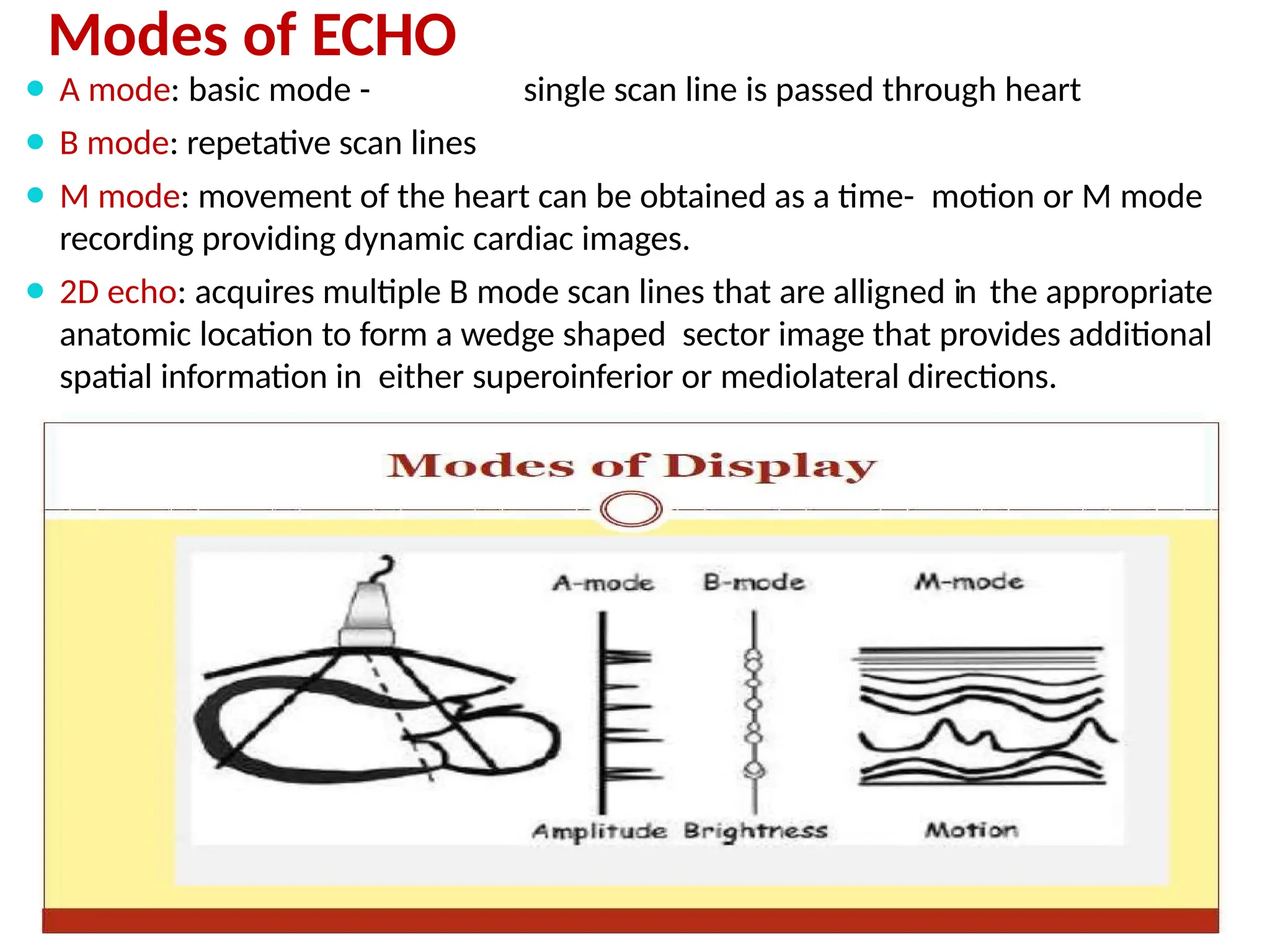 Modes of ECHO
⚫ A mode: basic mode - single scan line is passed through heart
⚫ B mode: repetative scan lines
⚫ M mode: movement of the heart can be obtained as a time- motion or M mode
recording providing dynamic cardiac images.
⚫ 2D echo: acquires multiple B mode scan lines that are alligned in the appropriate
anatomic location to form a wedge shaped sector image that provides additional
spatial information in either superoinferior or mediolateral directions.
 