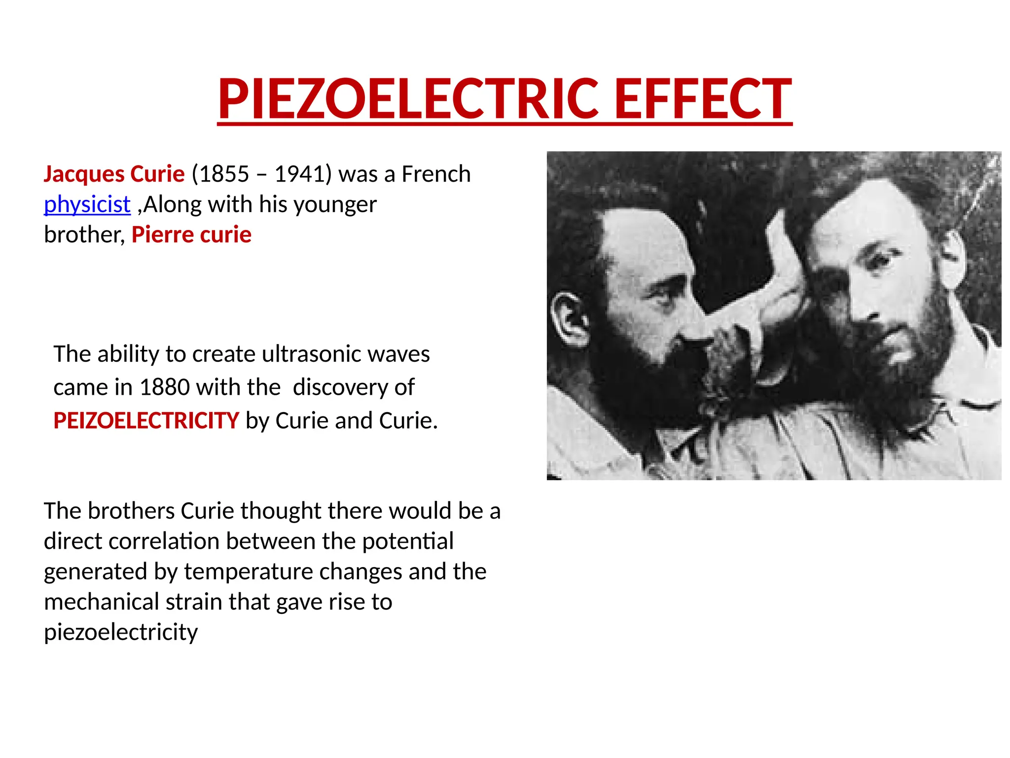 PIEZOELECTRIC EFFECT
The ability to create ultrasonic waves
came in 1880 with the discovery of
PEIZOELECTRICITY by Curie and Curie.
Jacques Curie (1855 – 1941) was a French
physicist ,Along with his younger
brother, Pierre curie
The brothers Curie thought there would be a
direct correlation between the potential
generated by temperature changes and the
mechanical strain that gave rise to
piezoelectricity
 