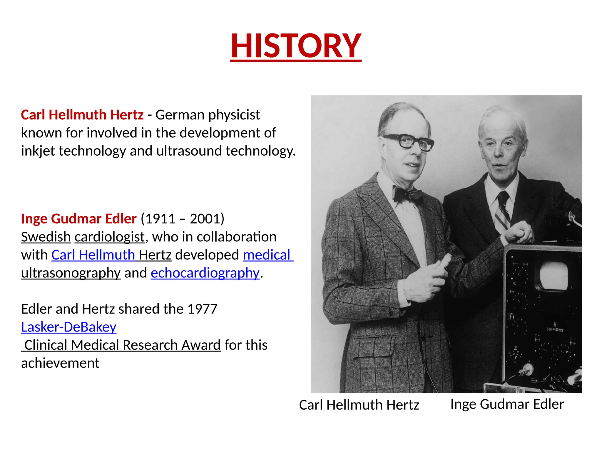 HISTORY
Carl Hellmuth Hertz - German physicist
known for involved in the development of
inkjet technology and ultrasound technology.
Carl Hellmuth Hertz
Inge Gudmar Edler (1911 – 2001)
Swedish cardiologist, who in collaboration
with Carl Hellmuth Hertz developed medical
ultrasonography and echocardiography.
Edler and Hertz shared the 1977
Lasker-DeBakey
Clinical Medical Research Award for this
achievement
Inge Gudmar Edler
 