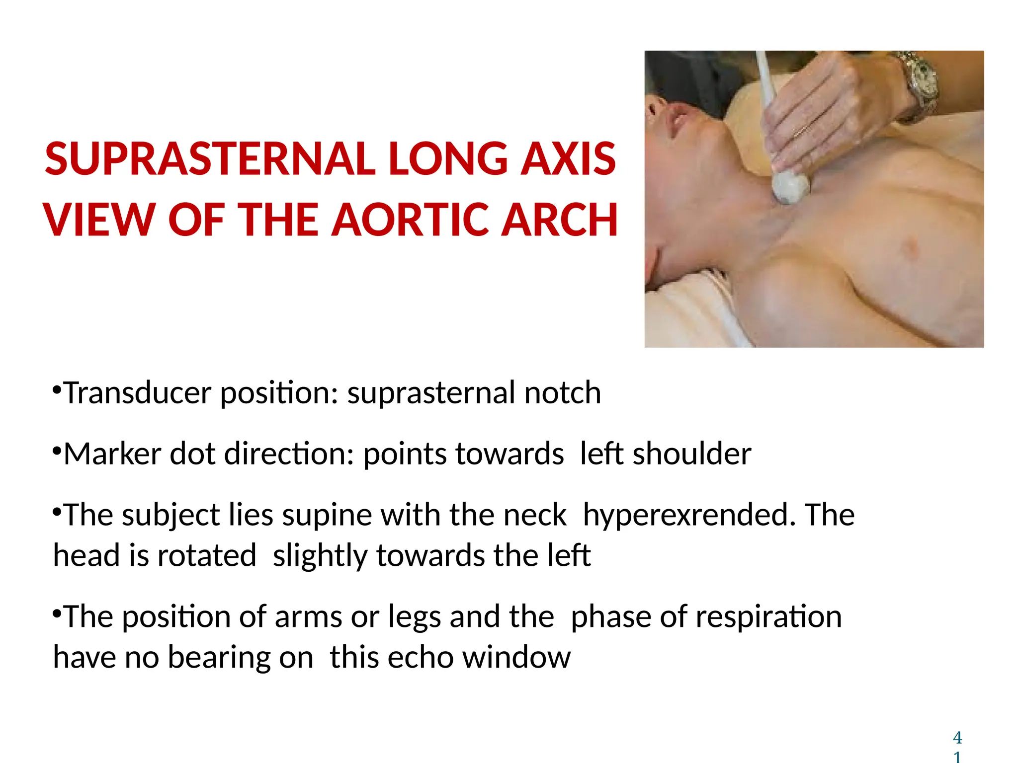 •Transducer position: suprasternal notch
•Marker dot direction: points towards left shoulder
•The subject lies supine with the neck hyperexrended. The
head is rotated slightly towards the left
•The position of arms or legs and the phase of respiration
have no bearing on this echo window
4
SUPRASTERNAL LONG AXIS
VIEW OF THE AORTIC ARCH
 