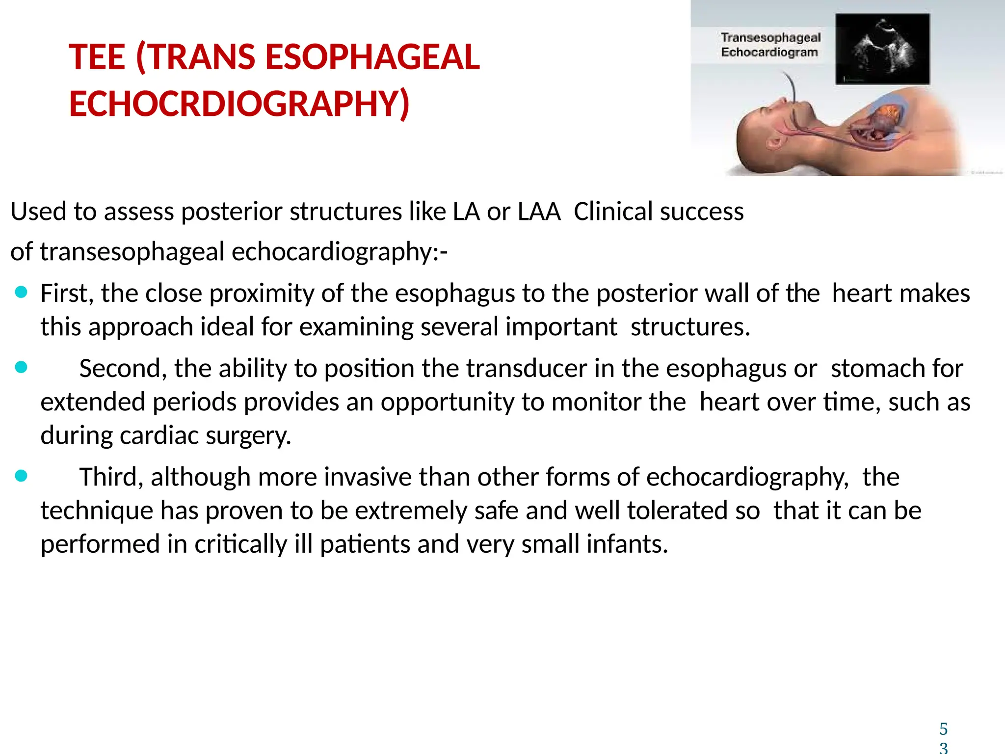 Used to assess posterior structures like LA or LAA Clinical success
of transesophageal echocardiography:-
⚫ First, the close proximity of the esophagus to the posterior wall of the heart makes
this approach ideal for examining several important structures.
⚫ Second, the ability to position the transducer in the esophagus or stomach for
extended periods provides an opportunity to monitor the heart over time, such as
during cardiac surgery.
⚫ Third, although more invasive than other forms of echocardiography, the
technique has proven to be extremely safe and well tolerated so that it can be
performed in critically ill patients and very small infants.
5
TEE (TRANS ESOPHAGEAL
ECHOCRDIOGRAPHY)
 