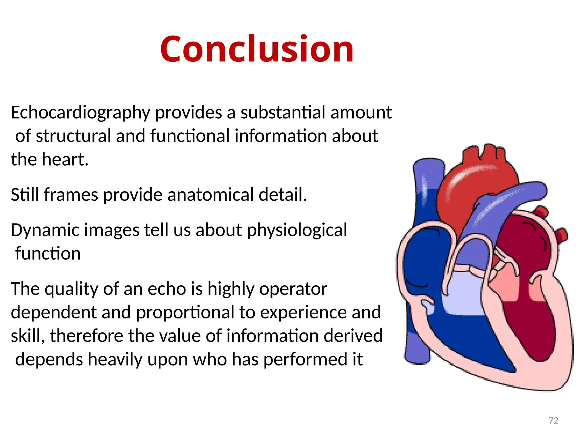 Conclusion
72
Echocardiography provides a substantial amount
of structural and functional information about
the heart.
Still frames provide anatomical detail.
Dynamic images tell us about physiological
function
The quality of an echo is highly operator
dependent and proportional to experience and
skill, therefore the value of information derived
depends heavily upon who has performed it
 