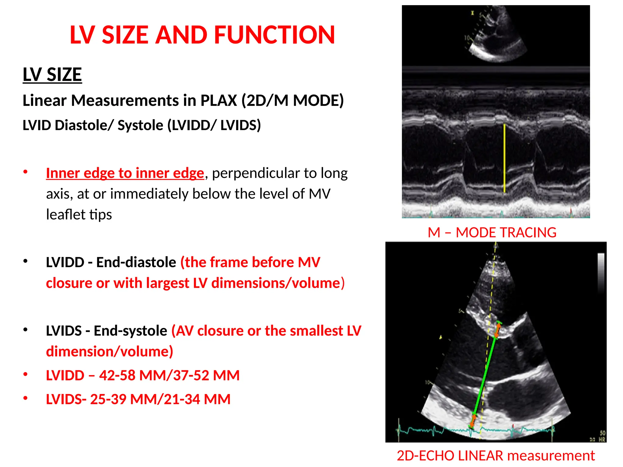 LV SIZE AND FUNCTION
LV SIZE
Linear Measurements in PLAX (2D/M MODE)
LVID Diastole/ Systole (LVIDD/ LVIDS)
• Inner edge to inner edge, perpendicular to long
axis, at or immediately below the level of MV
leaflet tips
• LVIDD - End-diastole (the frame before MV
closure or with largest LV dimensions/volume)
• LVIDS - End-systole (AV closure or the smallest LV
dimension/volume)
• LVIDD – 42-58 MM/37-52 MM
• LVIDS- 25-39 MM/21-34 MM
M – MODE TRACING
2D-ECHO LINEAR measurement
 