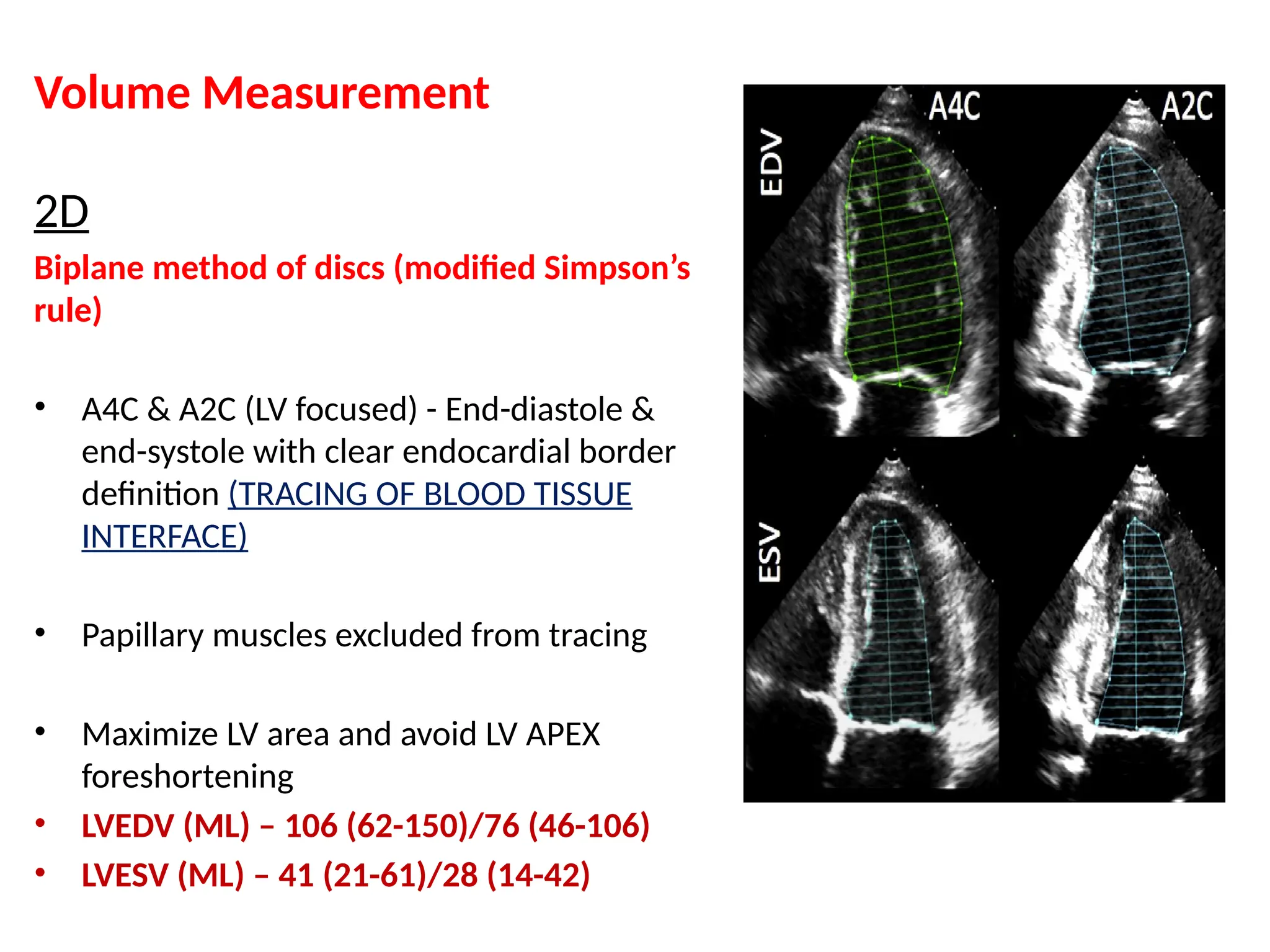 Volume Measurement
2D
Biplane method of discs (modified Simpson’s
rule)
• A4C & A2C (LV focused) - End-diastole &
end-systole with clear endocardial border
definition (TRACING OF BLOOD TISSUE
INTERFACE)
• Papillary muscles excluded from tracing
• Maximize LV area and avoid LV APEX
foreshortening
• LVEDV (ML) – 106 (62-150)/76 (46-106)
• LVESV (ML) – 41 (21-61)/28 (14-42)
 