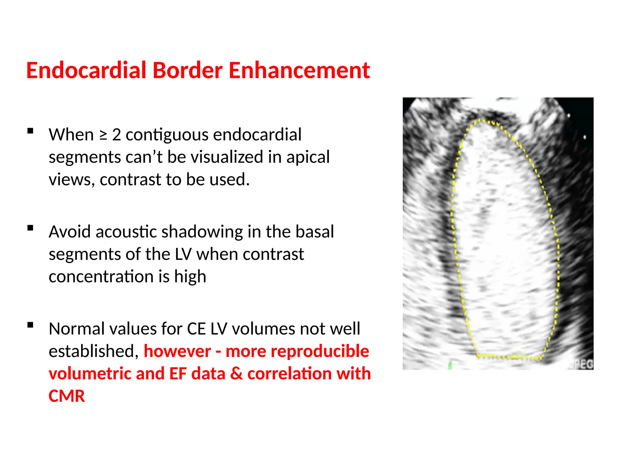 Endocardial Border Enhancement
 When ≥ 2 contiguous endocardial
segments can’t be visualized in apical
views, contrast to be used.
 Avoid acoustic shadowing in the basal
segments of the LV when contrast
concentration is high
 Normal values for CE LV volumes not well
established, however - more reproducible
volumetric and EF data & correlation with
CMR
 