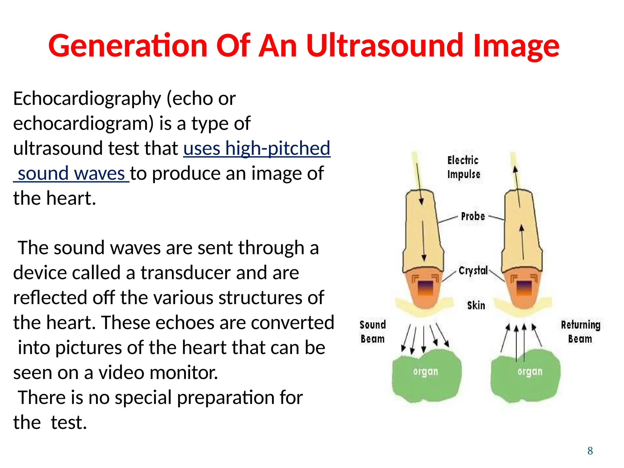 Generation Of An Ultrasound Image
Echocardiography (echo or
echocardiogram) is a type of
ultrasound test that uses high-pitched
sound waves to produce an image of
the heart.
The sound waves are sent through a
device called a transducer and are
reflected off the various structures of
the heart. These echoes are converted
into pictures of the heart that can be
seen on a video monitor.
There is no special preparation for
the test.
8
 
