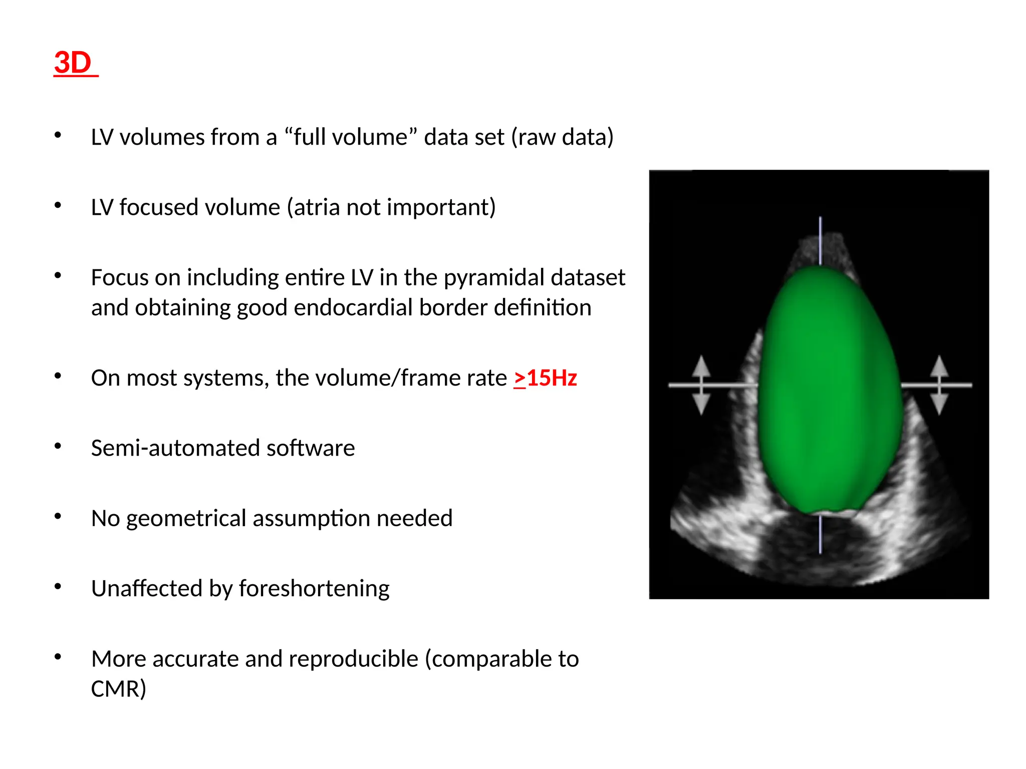 3D
• LV volumes from a “full volume” data set (raw data)
• LV focused volume (atria not important)
• Focus on including entire LV in the pyramidal dataset
and obtaining good endocardial border definition
• On most systems, the volume/frame rate >15Hz
• Semi-automated software
• No geometrical assumption needed
• Unaffected by foreshortening
• More accurate and reproducible (comparable to
CMR)
 