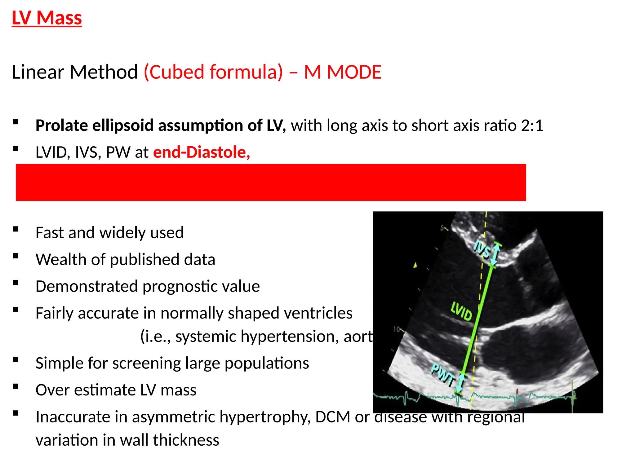 LV Mass
Linear Method (Cubed formula) – M MODE
 Prolate ellipsoid assumption of LV, with long axis to short axis ratio 2:1
 LVID, IVS, PW at end-Diastole,
LV mass = 0.8 x (1.04 x [ (IVS+LVID+PWT)3
- LVID3
] + 0.6 g
 Fast and widely used
 Wealth of published data
 Demonstrated prognostic value
 Fairly accurate in normally shaped ventricles
(i.e., systemic hypertension, aortic stenosis)
 Simple for screening large populations
 Over estimate LV mass
 Inaccurate in asymmetric hypertrophy, DCM or disease with regional
variation in wall thickness
 