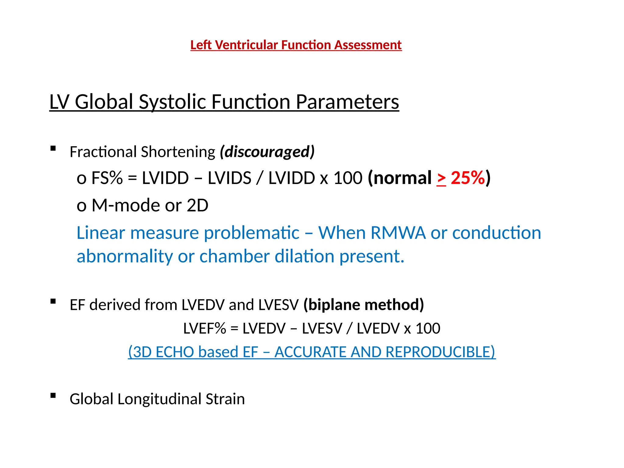 Left Ventricular Function Assessment
LV Global Systolic Function Parameters
 Fractional Shortening (discouraged)
o FS% = LVIDD – LVIDS / LVIDD x 100 (normal > 25%)
o M-mode or 2D
Linear measure problematic – When RMWA or conduction
abnormality or chamber dilation present.
 EF derived from LVEDV and LVESV (biplane method)
LVEF% = LVEDV – LVESV / LVEDV x 100
(3D ECHO based EF – ACCURATE AND REPRODUCIBLE)
 Global Longitudinal Strain
 