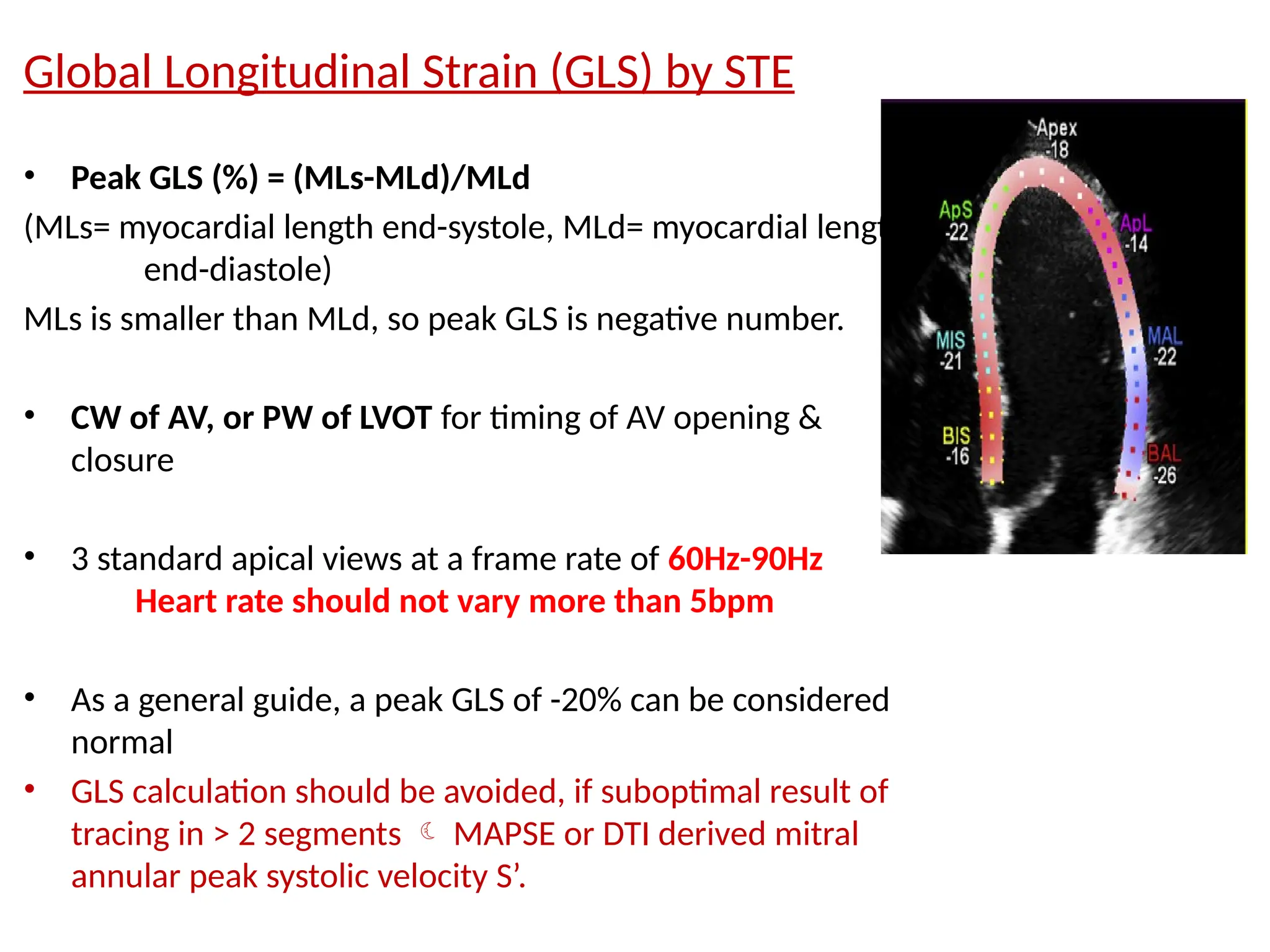 Global Longitudinal Strain (GLS) by STE
• Peak GLS (%) = (MLs-MLd)/MLd
(MLs= myocardial length end-systole, MLd= myocardial length
end-diastole)
MLs is smaller than MLd, so peak GLS is negative number.
• CW of AV, or PW of LVOT for timing of AV opening &
closure
• 3 standard apical views at a frame rate of 60Hz-90Hz
Heart rate should not vary more than 5bpm
• As a general guide, a peak GLS of -20% can be considered
normal
• GLS calculation should be avoided, if suboptimal result of
tracing in > 2 segments  MAPSE or DTI derived mitral
annular peak systolic velocity S’.
 