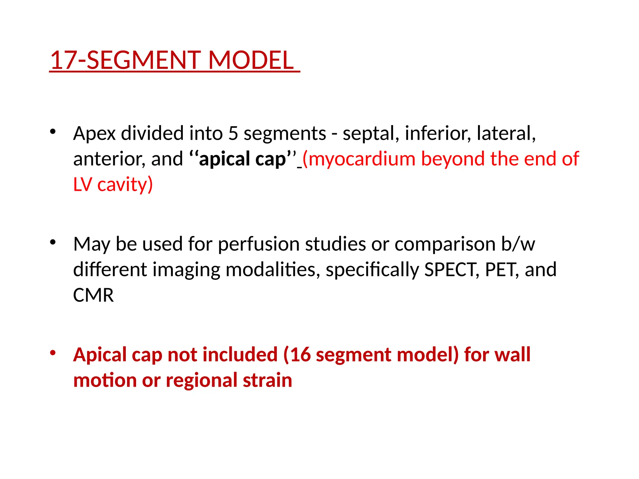 17-SEGMENT MODEL
• Apex divided into 5 segments - septal, inferior, lateral,
anterior, and ‘‘apical cap’’ (myocardium beyond the end of
LV cavity)
• May be used for perfusion studies or comparison b/w
different imaging modalities, specifically SPECT, PET, and
CMR
• Apical cap not included (16 segment model) for wall
motion or regional strain
 