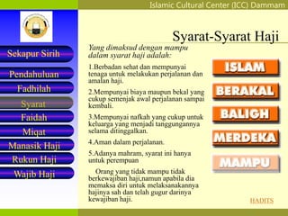 Islamic Cultural Center (ICC) Dammam
Fadhilah
Syarat
Faidah
Miqat
Pendahuluan
Sekapur Sirih
Manasik Haji
Rukun Haji
Wajib Haji
Syarat-Syarat Haji
Yang dimaksud dengan mampu
dalam syarat haji adalah:
1.Berbadan sehat dan mempunyai
tenaga untuk melakukan perjalanan dan
amalan haji.
2.Mempunyai biaya maupun bekal yang
cukup semenjak awal perjalanan sampai
kembali.
3.Mempunyai nafkah yang cukup untuk
keluarga yang menjadi tanggungannya
selama ditinggalkan.
4.Aman dalam perjalanan.
5.Adanya mahram, syarat ini hanya
untuk perempuan
Orang yang tidak mampu tidak
berkewajiban haji,namun apabila dia
memaksa diri untuk melaksanakannya
hajinya sah dan telah gugur darinya
kewajiban haji. HADITS
 