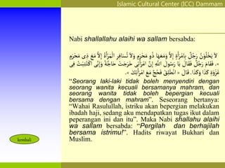 Islamic Cultural Center (ICC) Dammam
Fadhilah
Syarat
Faidah
Miqat
Pendahuluan
Sekapur Sirih
Manasik Haji
Rukun Haji
Wajib Haji
kembali
Nabi shallallahu alaihi wa sallam bersabda:
َ‫ل‬
‫ن‬َ‫و‬ُ‫ل‬ْ‫خ‬َ‫ي‬
‫ل‬ُ‫ج‬َ‫ر‬
ٍ‫ة‬َ‫ا‬َ‫ر‬ْ‫ام‬ِ‫ب‬
‫ل‬ِ‫إ‬
َ‫ه‬ َ‫ع‬َ‫م‬َ‫و‬
‫ا‬
‫و‬ ُ‫ذ‬
ٍ
‫م‬َ‫ر‬ْ‫ح‬َ‫م‬
َ‫ل‬َ‫و‬
ِ‫ر‬ِ‫اف‬َ‫س‬ُ‫ت‬
ُ‫ة‬َ‫ا‬ْ‫ر‬َ‫م‬
ْ
‫ال‬
‫ل‬ِ‫إ‬
َ
‫ع‬َ‫م‬
‫ى‬ ِ‫ذ‬
ٍ
‫م‬َ‫ر‬ْ‫ح‬َ‫م‬
»
.
َ‫ام‬َ‫ق‬َ‫ف‬
‫ل‬ُ‫ج‬َ‫ر‬
َ
‫ال‬َ‫ق‬َ‫ف‬
‫ا‬َ‫ي‬
َ
‫ول‬ُ‫س‬َ‫ر‬
ِ‫اّلل‬
‫ن‬ِ‫إ‬
‫ى‬ِ‫ت‬َ‫ا‬َ‫ر‬ْ‫ام‬
ْ
‫ت‬َ‫ج‬َ‫ر‬َ‫خ‬
‫ة‬‫اج‬َ‫ح‬
ِ‫ن‬ِ‫إ‬َ‫و‬
‫ى‬
ُ
‫ت‬ْ‫َب‬ِ‫ت‬ُ‫ت‬ْ‫اك‬
‫ى‬ِ‫ف‬
ِ‫ة‬َ‫و‬ْ‫ز‬َ‫غ‬
‫ا‬ َ‫ذ‬َ‫ك‬
‫ا‬ َ‫ذ‬َ‫ك‬َ‫و‬
.
َ
‫ال‬َ‫ق‬
«
ْ
‫ق‬ِ‫ل‬َ‫ط‬ْ‫ان‬
‫ج‬ُ‫ح‬َ‫ف‬
َ‫م‬
َ
‫ع‬
َ
‫ك‬ِ‫ت‬َ‫ا‬َ‫ر‬ْ‫ام‬
»
.
“Seorang laki-laki tidak boleh menyendiri dengan
seorang wanita kecuali bersamanya mahram, dan
seorang wanita tidak boleh bepergian kecuali
bersama dengan mahram”. Seseorang bertanya:
“Wahai Rasulullah, istriku akan bepergian melakukan
ibadah haji, sedang aku mendapatkan tugas ikut dalam
peperangan ini dan itu”. Maka Nabi shallahu alaihi
wa sallam bersabda: “Pergilah dan berhajilah
bersama istrimu!”. Hadits riwayat Bukhari dan
Muslim.
 