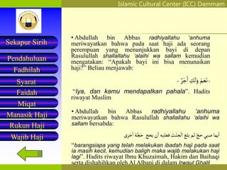 Islamic Cultural Center (ICC) Dammam
Fadhilah
Syarat
Faidah
Miqat
Pendahuluan
Sekapur Sirih
Manasik Haji
Rukun Haji
Wajib Haji
• Abdullah bin Abbas radhiyallahu ‘anhuma
meriwayatkan bahwa pada saat haji ada seorang
perempuan yang menunjukkan bayi di depan
Rasulullah shallallahu ‘alaihi wa sallam kemudian
mengatakan: “Apakah bayi ini bisa menunaikan
haji?” Beliau menjawab:
«
ْ‫م‬ َ‫ع‬َ‫ن‬
ِ
‫ك‬
َ
‫ل‬َ‫و‬
‫ر‬ْ‫ج‬َ‫ا‬
»
.
“Iya, dan kamu mendapatkan pahala”. Hadits
riwayat Muslim
• Abdullah bin Abbas radhiyallahu ‘anhuma
meriwayatkan bahwa Rasulullah shallallahu ‘alaihi wa
sallam bersabda:
‫يما‬‫ا‬
‫صَبي‬
‫حج‬
‫ثم‬
‫بلغ‬
َ
‫ث‬ْ‫ن‬ ِ
‫ح‬
ْ
‫ال‬
‫فعليه‬
‫ن‬‫ا‬
‫يحج‬
‫ة‬‫ج‬َ‫ح‬
‫خرى‬‫ا‬
“barangsiapa yang telah melakukan ibadah haji pada saat
ia masih kecil, kemudian baligh maka wajib melakukan haji
lagi”. Hadits riwayat Ibnu Khuzaimah, Hakim dan Baihaqi
serta dishahihkan oleh Al Albani di dalam Irwaul Ghalil
 