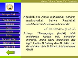 Islamic Cultural Center (ICC) Dammam
Fadhilah
Syarat
Faidah
Miqat
Pendahuluan
Sekapur Sirih
Manasik Haji
Rukun Haji
Wajib Haji
Abdullah bin Abbas radhiyallahu ‘anhuma
meriwayatkan bahwa Rasulullah
shallallahu ‘alaihi wasallam bersabda:
‫يما‬‫وا‬
‫عَبد‬
‫حج‬
‫ثم‬
‫عتق‬
‫فعليه‬
‫حجة‬
‫ى‬‫خر‬‫ا‬
Artinya: “Barangsiapa (budak) telah
melakukan ibadah haji, kemudian
merdeka, maka wajib melakukan haji
lagi”. Hadits Al Baihaqi dan Al Hakim dan
dishahihkan oleh Al Albani di dalam Irwaul
Ghalil
 