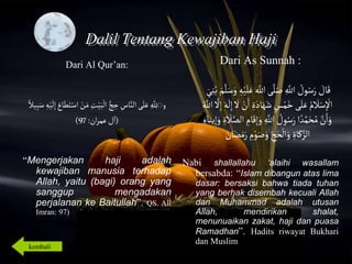 Islamic Cultural Center (ICC) Dammam
Fadhilah
Syarat
Faidah
Miqat
Pendahuluan
Sekapur Sirih
Manasik Haji
Rukun Haji
Wajib Haji
Dalil Tentang Kewajiban Haji
Dari Al Qur’an:
‫و‬
ِ
‫ت‬ْ‫ي‬َ‫َب‬
ْ
‫ال‬ ُّ‫ج‬ ِ
‫ح‬ ِ
‫اس‬‫الن‬‫ى‬َ‫ل‬َ‫ع‬ ِ ِ
‫َّلل‬َ
َ‫س‬ ِ‫ه‬ْ‫ي‬
َ
‫ل‬ِ‫إ‬ َ
َ‫ا‬َ‫ط‬َ‫ت‬ْ‫اس‬ ْ
‫ن‬َ‫م‬
‫يال‬ِ‫َب‬
(
‫ان‬‫ر‬‫عم‬‫ل‬‫ا‬
:
97
)
“Mengerjakan haji adalah
kewajiban manusia terhadap
Allah, yaitu (bagi) orang yang
sanggup mengadakan
perjalanan ke Baitullah”. QS. Ali
Imran: 97)
Dari As Sunnah :
‫اّلل‬‫ى‬‫ل‬َ‫ص‬ ِ‫اّلل‬ ُ
‫ول‬ُ‫س‬َ‫ر‬ َ
‫ال‬َ‫ق‬
ُ‫ب‬ َ‫م‬‫ل‬َ‫س‬َ‫و‬ ِ‫ه‬ْ‫ي‬َ‫ل‬َ‫ع‬
َ‫ي‬ِ‫ن‬
َ‫اد‬َ‫ه‬َ‫ش‬ ٍ
‫س‬ْ‫م‬َ‫خ‬ ‫ى‬َ‫ل‬َ‫ع‬ ُ‫م‬
َ
‫ال‬ْ‫س‬ِ
ْ
‫اْل‬
ُ‫اّلل‬ ‫ل‬ِ‫إ‬ َ‫ه‬
َ
‫ل‬ِ‫إ‬
َ
‫ل‬ ْ
‫ن‬َ‫ا‬ ِ‫ة‬
َ‫و‬ ِ‫اّلل‬ ُ
‫ول‬ُ‫س‬َ‫ر‬‫ا‬‫د‬‫م‬َ‫ح‬ ُ‫م‬‫ن‬َ‫ا‬َ‫و‬
َ‫يت‬ِ‫إ‬َ‫و‬ ِ‫ة‬
َ
‫ال‬‫الص‬ ِ
‫ام‬َ‫ق‬ِ‫إ‬
ًِ‫ا‬
َ‫م‬َ‫ر‬ ِ
‫م‬ْ‫و‬َ‫ص‬َ‫و‬ ِ
‫ج‬َ‫ح‬
ْ
‫ال‬َ‫و‬ ِ‫اة‬َ‫ك‬‫الز‬
َ
‫ان‬َ‫ض‬
Nabi shallallahu ‘alaihi wasallam
bersabda: “Islam dibangun atas lima
dasar: bersaksi bahwa tiada tuhan
yang berhak disembah kecuali Allah
dan Muhammad adalah utusan
Allah, mendirikan shalat,
menunuaikan zakat, haji dan puasa
Ramadhan”. Hadits riwayat Bukhari
dan Muslim
kembali
 