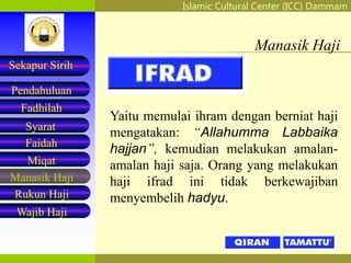 Islamic Cultural Center (ICC) Dammam
Fadhilah
Syarat
Faidah
Miqat
Pendahuluan
Sekapur Sirih
Manasik Haji
Rukun Haji
Wajib Haji
Manasik Haji
Yaitu memulai ihram dengan berniat haji
mengatakan: “Allahumma Labbaika
hajjan”, kemudian melakukan amalan-
amalan haji saja. Orang yang melakukan
haji ifrad ini tidak berkewajiban
menyembelih hadyu.
 