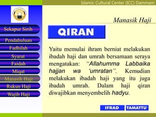 Islamic Cultural Center (ICC) Dammam
Fadhilah
Syarat
Faidah
Miqat
Pendahuluan
Sekapur Sirih
Manasik Haji
Rukun Haji
Wajib Haji
Manasik Haji
Yaitu memulai ihram berniat melakukan
ibadah haji dan umrah bersamaan seraya
mengatakan: “Allahumma Labbaika
hajjan wa ‘umratan”. Kemudian
melakukan ibadah haji yang itu juga
ibadah umrah. Dalam haji qiran
diwajibkan menyembelih hadyu.
 