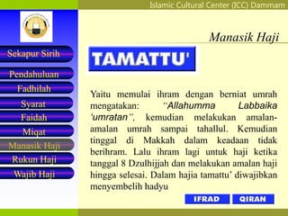 Islamic Cultural Center (ICC) Dammam
Fadhilah
Syarat
Faidah
Miqat
Pendahuluan
Sekapur Sirih
Manasik Haji
Rukun Haji
Wajib Haji
Manasik Haji
Yaitu memulai ihram dengan berniat umrah
mengatakan: “Allahumma Labbaika
‘umratan”, kemudian melakukan amalan-
amalan umrah sampai tahallul. Kemudian
tinggal di Makkah dalam keadaan tidak
berihram. Lalu ihram lagi untuk haji ketika
tanggal 8 Dzulhijjah dan melakukan amalan haji
hingga selesai. Dalam hajia tamattu’ diwajibkan
menyembelih hadyu
 