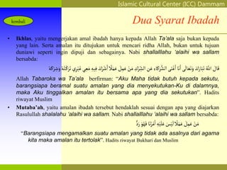 Islamic Cultural Center (ICC) Dammam
Fadhilah
Syarat
Faidah
Miqat
Pendahuluan
Sekapur Sirih
Manasik Haji
Rukun Haji
Wajib Haji
Dua Syarat Ibadah
• Ikhlas, yaitu mengerjakan amal ibadah hanya kepada Allah Ta’ala saja bukan kepada
yang lain. Serta amalan itu ditujukan untuk mencari ridha Allah, bukan untuk tujuan
duniawi seperti ingin dipuji dan sebagainya. Nabi shallalllahu ‘alaihi wa sallam
bersabda:
َ
‫ال‬َ‫ق‬
ُ‫اّلل‬
َ
‫ك‬َ‫ار‬َ‫َب‬َ‫ت‬
‫ى‬
َ
‫ال‬ َ‫ع‬َ‫ت‬َ‫و‬
‫ا‬َ‫ن‬َ‫ا‬
‫ى‬َ‫ن‬ْ‫غ‬َ‫ا‬
ًِ‫ا‬َ‫ك‬َ‫ر‬ُّ‫الش‬
ِ
‫ن‬َ‫ع‬
ِ
‫ك‬ْ‫ر‬ ِ
‫الش‬
ْ
‫ن‬َ‫م‬
َ
‫ل‬ِ‫م‬َ‫ع‬
‫ال‬َ‫م‬َ‫ع‬
َ
‫ك‬َ‫ر‬ْ‫ش‬َ‫ا‬
ِ‫يه‬ِ‫ف‬
‫ي‬ ِ‫ع‬َ‫م‬
‫ي‬ِ‫ر‬ْ‫ي‬َ‫غ‬
ُ‫ه‬ُ‫ت‬ْ‫ك‬َ‫ر‬َ‫ت‬
َ‫و‬
ُ‫ه‬َ‫ك‬ْ‫ر‬ ِ‫ش‬
Allah Tabaroka wa Ta’ala berfirman: “Aku Maha tidak butuh kepada sekutu,
barangsiapa beramal suatu amalan yang dia menyekutukan-Ku di dalamnya,
maka Aku tinggalkan amalan itu bersama apa yang dia sekutukan”. Hadits
riwayat Muslim
• Mutaba’ah, yaitu amalan ibadah tersebut hendaklah sesuai dengan apa yang diajarkan
Rasulullah shalalahu ‘alaihi wa sallam. Nabi shallalllahu ‘alaihi wa sallam bersabda:
ْ
‫ن‬َ‫م‬
َ
‫ل‬ِ‫م‬َ‫ع‬
‫ال‬َ‫م‬َ‫ع‬
َ
‫س‬ْ‫ي‬
َ
‫ل‬
ِ‫ه‬ْ‫ي‬َ‫ل‬َ‫ع‬
‫ا‬َ‫ن‬ُ‫ر‬ْ‫م‬َ‫ا‬
َ‫و‬ُ‫ه‬َ‫ف‬
‫د‬َ‫ر‬
“Barangsiapa mengamalkan suatu amalan yang tidak ada asalnya dari agama
kita maka amalan itu tertolak”. Hadits riwayat Bukhari dan Muslim
kembali
 