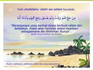 Islamic Cultural Center (ICC) Dammam
Fadhilah
Syarat
Faidah
Miqat
Pendahuluan
Sekapur Sirih
Manasik Haji
Rukun Haji
Wajib Haji
Nabi shallallahu ‘alaihi wa sallam bersabda:
َ‫ر‬ ْ
‫ق‬ُ‫س‬ْ‫ف‬َ‫ي‬ ْ‫م‬
َ
‫ل‬َ‫و‬ ْ
‫ث‬ُ‫ف‬ْ‫ر‬َ‫ي‬ ْ‫م‬َ‫ل‬َ‫ف‬‫ج‬َ‫ح‬ ْ
‫ن‬َ‫م‬
ُ‫ه‬ُّ‫م‬ُ‫ا‬ ُ‫ه‬ْ‫ت‬ َ‫د‬
َ
‫ل‬َ‫و‬ ِ
‫م‬ْ‫و‬َ‫ي‬َ‫ك‬ َ
‫ع‬َ‫ج‬
“Barangsiapa yang berhaji tanpa berbuat rafats dan
kefasikan, maka akan kembali dalam keadaan
sebagaimana dia dilahirkan ibunya” .
(Hadits riwayat Bukhari dan Muslim)
Rafats: perkataan, perbuatan cabul dan yang semacamnya
 