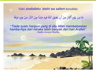 Islamic Cultural Center (ICC) Dammam
Fadhilah
Syarat
Faidah
Miqat
Pendahuluan
Sekapur Sirih
Manasik Haji
Rukun Haji
Wajib Haji
Nabi shallallahu ‘alaihi wa sallam bersabda:
ِ‫يه‬ِ‫ف‬ ُ‫اّلل‬ َ
‫ق‬ِ‫ت‬ ْ‫ع‬ُ‫ي‬ ْ
‫ن‬َ‫ا‬ ْ
‫ن‬ِ‫م‬ َ‫ر‬َُْ‫ك‬َ‫ا‬ ٍ
‫م‬ْ‫و‬َ‫ي‬ ْ
‫ن‬ِ‫م‬‫ا‬َ‫م‬
‫ار‬‫الن‬ َ
‫ن‬ِ‫م‬‫ا‬‫د‬ْ‫َب‬َ‫ع‬
َ‫ة‬َ‫ف‬َ‫ر‬َ‫ع‬ ِ
‫م‬ْ‫و‬َ‫ي‬ ْ
‫ن‬ِ‫م‬
“Tiada suatu haripun yang di situ Allah membebaskan
hamba-Nya dari neraka lebih banyak dari hari Arafah”.
Hadits riwayat Muslim
 
