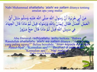 Islamic Cultural Center (ICC) Dammam
Fadhilah
Syarat
Faidah
Miqat
Pendahuluan
Sekapur Sirih
Manasik Haji
Rukun Haji
Wajib Haji
Nabi Muhammad shallallahu ‘alaihi wa sallam ditanya tentang
amalan apa yang mulia:
‫ل‬َ‫ص‬ ِ‫اّلل‬ َ
‫ول‬ُ‫س‬َ‫ر‬‫ن‬َ‫ا‬ َ‫ة‬َ‫ر‬ْ‫ي‬ َ‫ر‬ُ‫ه‬‫ي‬ِ‫ب‬َ‫ا‬ ْ
‫ن‬َ‫ع‬
ُ‫س‬ َ‫م‬‫ل‬َ‫س‬َ‫و‬ ِ‫ه‬ْ‫ي‬َ‫ل‬َ‫ع‬‫اّلل‬ ‫ى‬
ُّ‫ي‬َ‫ا‬ َ
‫ل‬ِ‫ئ‬
َ‫و‬ ِ‫اّلل‬ِ‫ب‬‫ان‬َ‫يم‬ِ‫إ‬ َ
‫ال‬َ‫ق‬َ‫ف‬ ُ
‫ل‬َ‫ض‬ْ‫ف‬َ‫ا‬ ِ
‫ل‬َ‫م‬ َ‫ع‬
ْ
‫ال‬
َ
‫ال‬َ‫ق‬‫ا‬ َ‫اذ‬َ‫م‬‫م‬ُ‫ث‬ َ
‫يل‬ِ‫ق‬ ِ‫ه‬ِ‫ل‬‫و‬ُ‫س‬َ‫ر‬
ُ‫اد‬َ‫ه‬ ِ
‫ج‬
ْ
‫ال‬
َ‫ح‬ َ
‫ال‬َ‫ق‬‫ا‬ َ‫اذ‬َ‫م‬‫م‬ُ‫ث‬ َ
‫يل‬ِ‫ق‬ ِ‫اّلل‬ ِ
‫يل‬ِ‫َب‬َ‫س‬‫ي‬ِ‫ف‬
‫ر‬‫و‬ُ‫ر‬ْ‫َب‬َ‫م‬‫ج‬
Abu Hurairah radhiyallahu ‘anhu berkata: “Bahwa
Rasulullah shallallahu ‘alaihi wa sallam ditanya : “Amalan apa
yang paling agung?” Beliau bersabda: “Iman kepada Allah dan
Rasul-Nya”. “Kemudian apa? “ “Berjihad di jalan Allah”.
”Kemudian apa?”. ”Haji mabrur”.
Hadits riwayat Bukhari dan Muslim
 