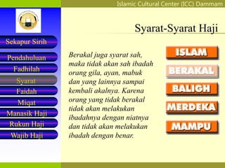 Islamic Cultural Center (ICC) Dammam
Fadhilah
Syarat
Faidah
Miqat
Pendahuluan
Sekapur Sirih
Manasik Haji
Rukun Haji
Wajib Haji
Syarat-Syarat Haji
Berakal juga syarat sah,
maka tidak akan sah ibadah
orang gila, ayan, mabuk
dan yang lainnya sampai
kembali akalnya. Karena
orang yang tidak berakal
tidak akan melakukan
ibadahnya dengan niatnya
dan tidak akan melakukan
ibadah dengan benar.
 