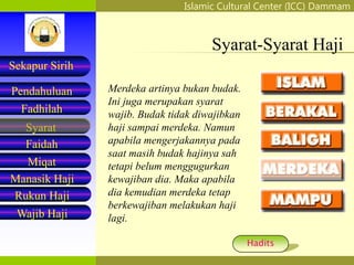 Islamic Cultural Center (ICC) Dammam
Fadhilah
Syarat
Faidah
Miqat
Pendahuluan
Sekapur Sirih
Manasik Haji
Rukun Haji
Wajib Haji
Syarat-Syarat Haji
Merdeka artinya bukan budak.
Ini juga merupakan syarat
wajib. Budak tidak diwajibkan
haji sampai merdeka. Namun
apabila mengerjakannya pada
saat masih budak hajinya sah
tetapi belum menggugurkan
kewajiban dia. Maka apabila
dia kemudian merdeka tetap
berkewajiban melakukan haji
lagi.
Hadits
 