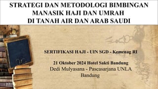 STRATEGI DAN METODOLOGI BIMBINGAN
MANASIK HAJI DAN UMRAH
DI TANAH AIR DAN ARAB SAUDI
SERTIFIKASI HAJI - UIN SGD - Kemenag RI
21 Oktober 2024 Hotel Sakti Bandung
Dedi Mulyasana - Pascasarjana UNLA
Bandung
 