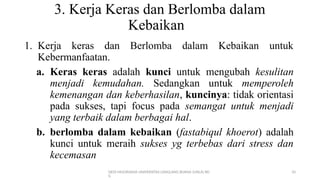 DEDI MULYASANA UNIVERSITAS LANGLANG BUANA (UNLA) BD
G
10
3. Kerja Keras dan Berlomba dalam
Kebaikan
1. Kerja keras dan Berlomba dalam Kebaikan untuk
Kebermanfaatan.
a. Keras keras adalah kunci untuk mengubah kesulitan
menjadi kemudahan. Sedangkan untuk memperoleh
kemenangan dan keberhasilan, kuncinya: tidak orientasi
pada sukses, tapi focus pada semangat untuk menjadi
yang terbaik dalam berbagai hal.
b. berlomba dalam kebaikan (fastabiqul khoerot) adalah
kunci untuk meraih sukses yg terbebas dari stress dan
kecemasan
 