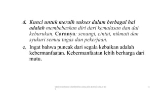 DEDI MULYASANA UNIVERSITAS LANGLANG BUANA (UNLA) BD
G
11
d. Kunci untuk meraih sukses dalam berbagai hal
adalah membebaskan diri dari kemalasan dan dai
keburukan. Caranya: senangi, cintai, nikmati dan
syukuri semua tugas dan pekerjaan.
e. Ingat bahwa puncak dari segala kebaikan adalah
kebermanfaatan. Kebermanfaatan lebih berharga dari
mutu.
 