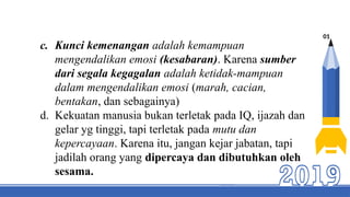 01
c. Kunci kemenangan adalah kemampuan
mengendalikan emosi (kesabaran). Karena sumber
dari segala kegagalan adalah ketidak-mampuan
dalam mengendalikan emosi (marah, cacian,
bentakan, dan sebagainya)
d. Kekuatan manusia bukan terletak pada IQ, ijazah dan
gelar yg tinggi, tapi terletak pada mutu dan
kepercayaan. Karena itu, jangan kejar jabatan, tapi
jadilah orang yang dipercaya dan dibutuhkan oleh
sesama.
 
